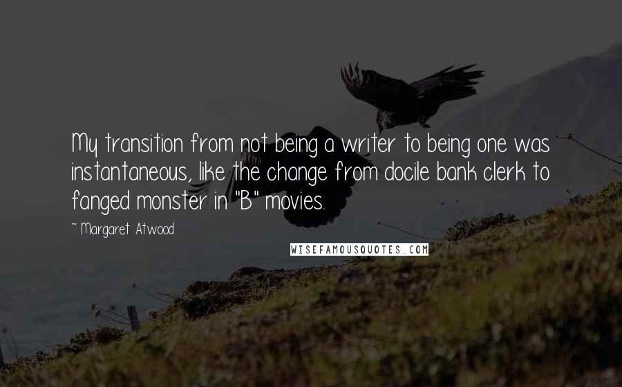 Margaret Atwood Quotes: My transition from not being a writer to being one was instantaneous, like the change from docile bank clerk to fanged monster in "B" movies.