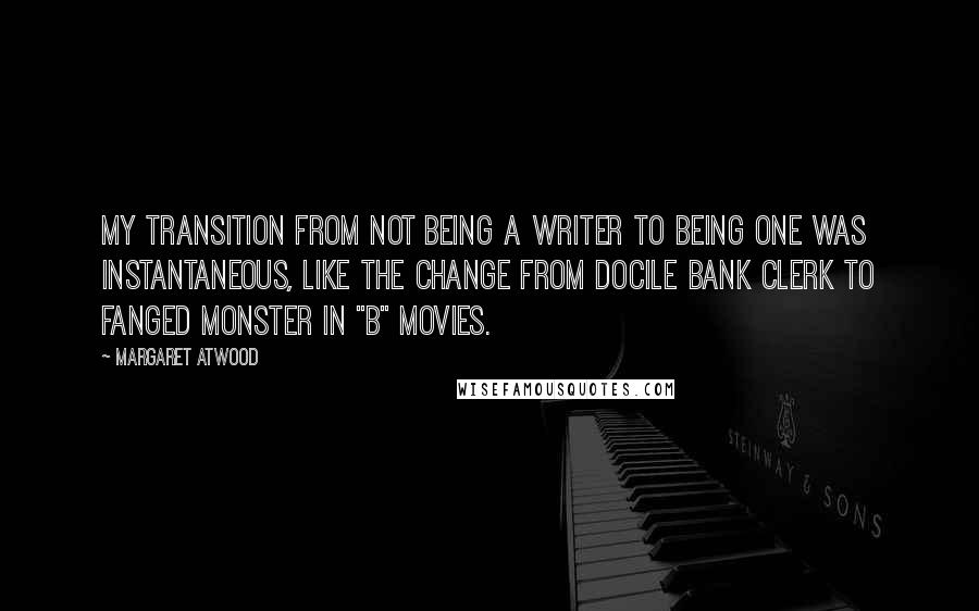 Margaret Atwood Quotes: My transition from not being a writer to being one was instantaneous, like the change from docile bank clerk to fanged monster in "B" movies.