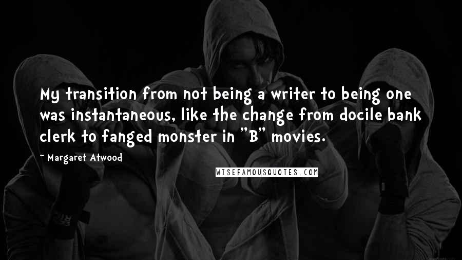 Margaret Atwood Quotes: My transition from not being a writer to being one was instantaneous, like the change from docile bank clerk to fanged monster in "B" movies.