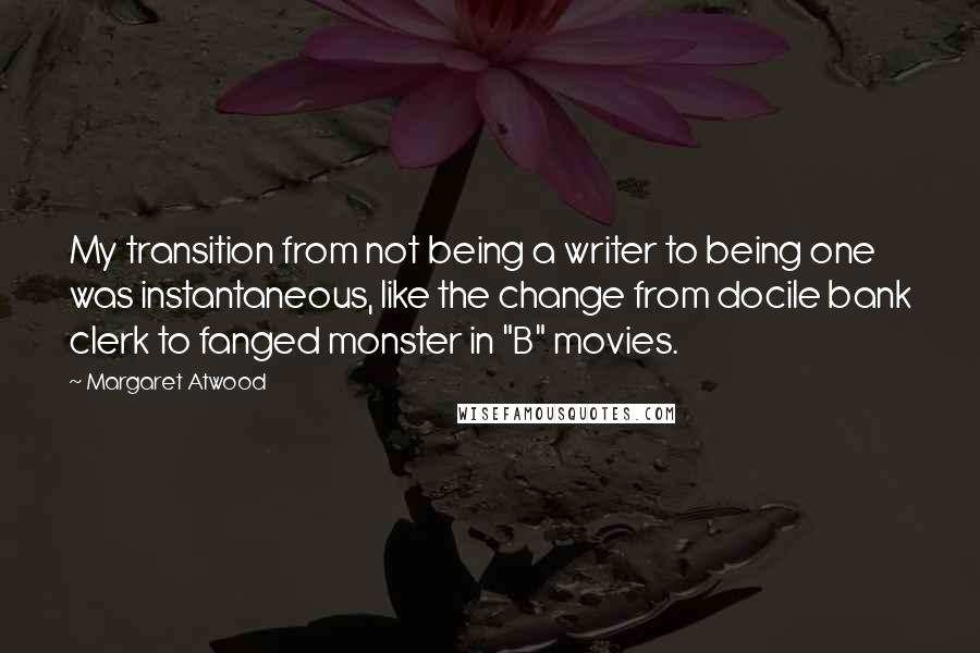 Margaret Atwood Quotes: My transition from not being a writer to being one was instantaneous, like the change from docile bank clerk to fanged monster in "B" movies.