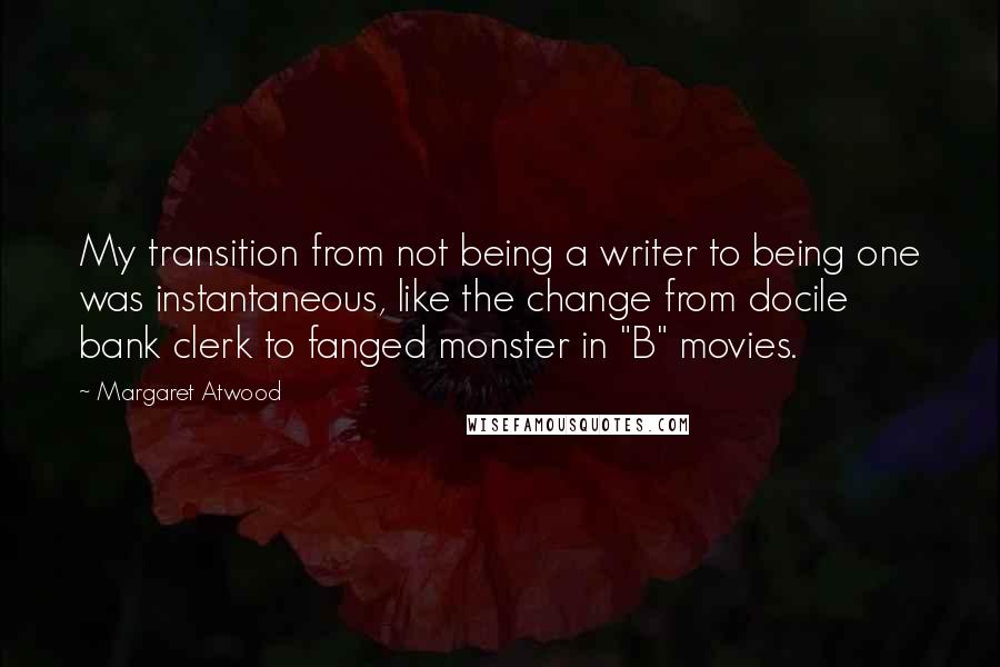 Margaret Atwood Quotes: My transition from not being a writer to being one was instantaneous, like the change from docile bank clerk to fanged monster in "B" movies.