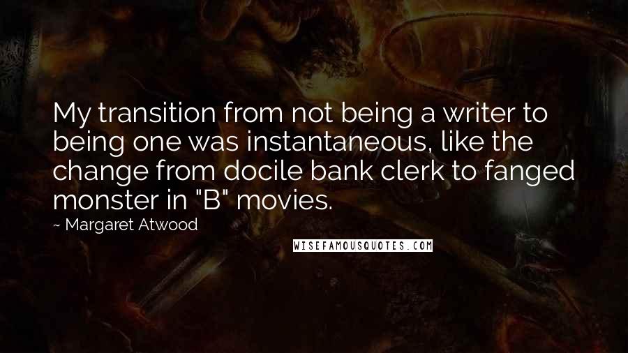 Margaret Atwood Quotes: My transition from not being a writer to being one was instantaneous, like the change from docile bank clerk to fanged monster in "B" movies.