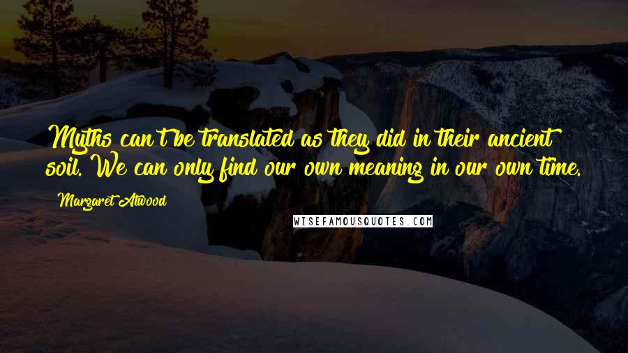 Margaret Atwood Quotes: Myths can't be translated as they did in their ancient soil. We can only find our own meaning in our own time.