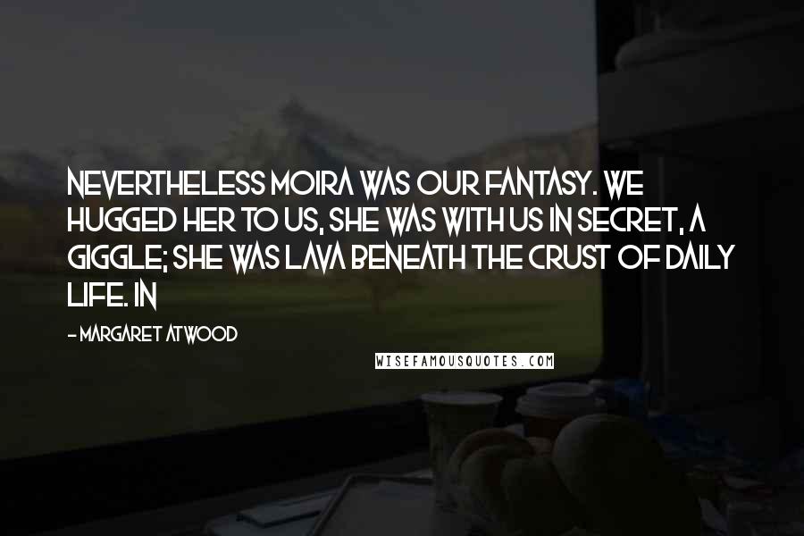 Margaret Atwood Quotes: Nevertheless Moira was our fantasy. We hugged her to us, she was with us in secret, a giggle; she was lava beneath the crust of daily life. In