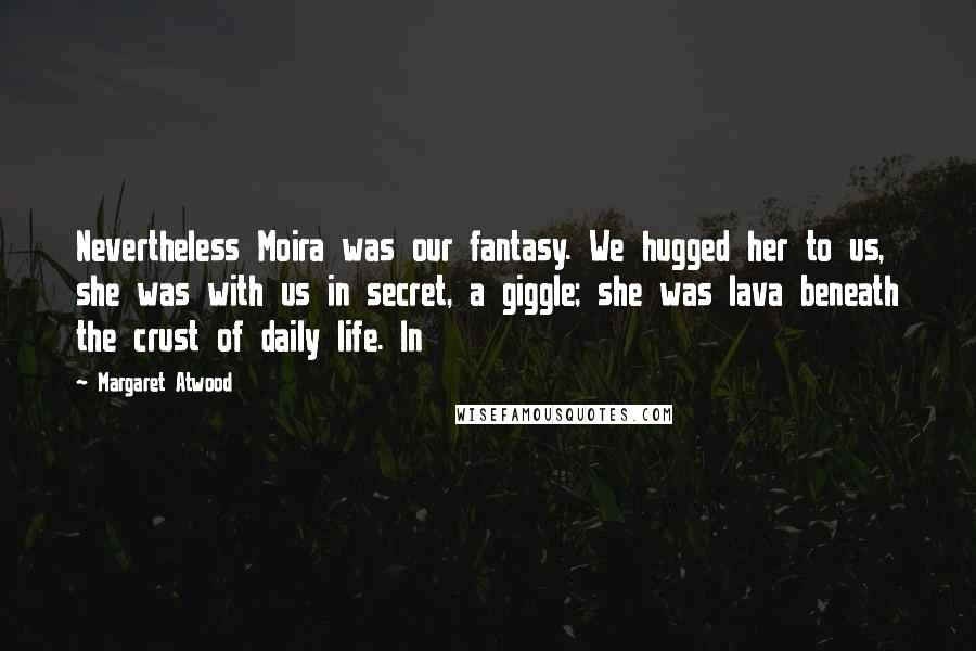 Margaret Atwood Quotes: Nevertheless Moira was our fantasy. We hugged her to us, she was with us in secret, a giggle; she was lava beneath the crust of daily life. In