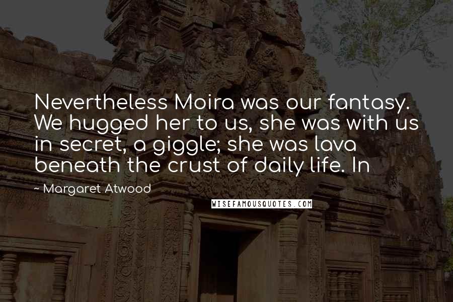 Margaret Atwood Quotes: Nevertheless Moira was our fantasy. We hugged her to us, she was with us in secret, a giggle; she was lava beneath the crust of daily life. In