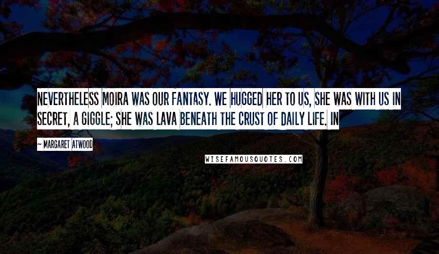 Margaret Atwood Quotes: Nevertheless Moira was our fantasy. We hugged her to us, she was with us in secret, a giggle; she was lava beneath the crust of daily life. In