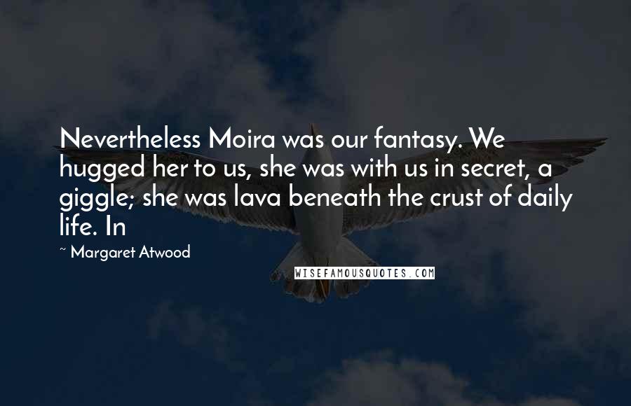 Margaret Atwood Quotes: Nevertheless Moira was our fantasy. We hugged her to us, she was with us in secret, a giggle; she was lava beneath the crust of daily life. In