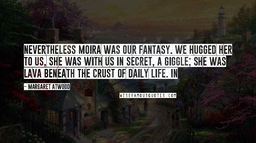 Margaret Atwood Quotes: Nevertheless Moira was our fantasy. We hugged her to us, she was with us in secret, a giggle; she was lava beneath the crust of daily life. In