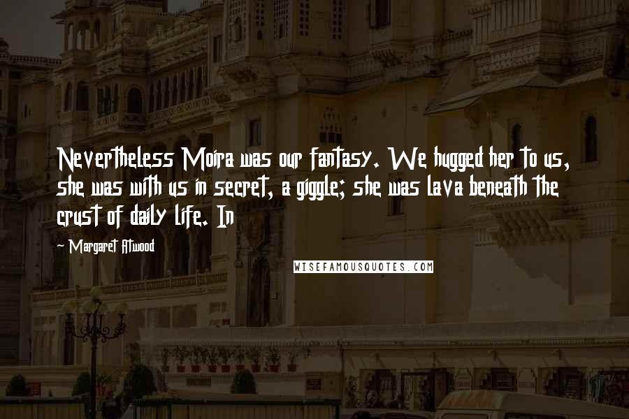 Margaret Atwood Quotes: Nevertheless Moira was our fantasy. We hugged her to us, she was with us in secret, a giggle; she was lava beneath the crust of daily life. In