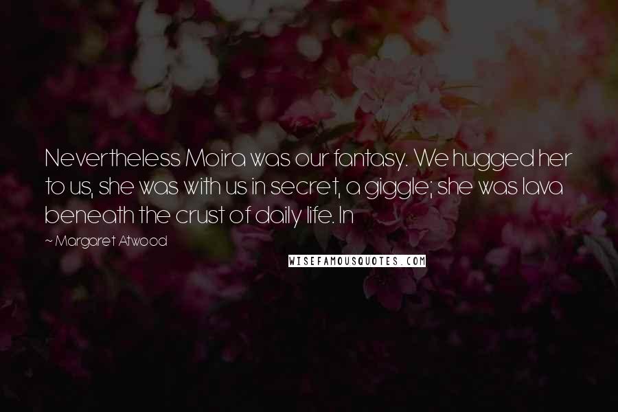 Margaret Atwood Quotes: Nevertheless Moira was our fantasy. We hugged her to us, she was with us in secret, a giggle; she was lava beneath the crust of daily life. In