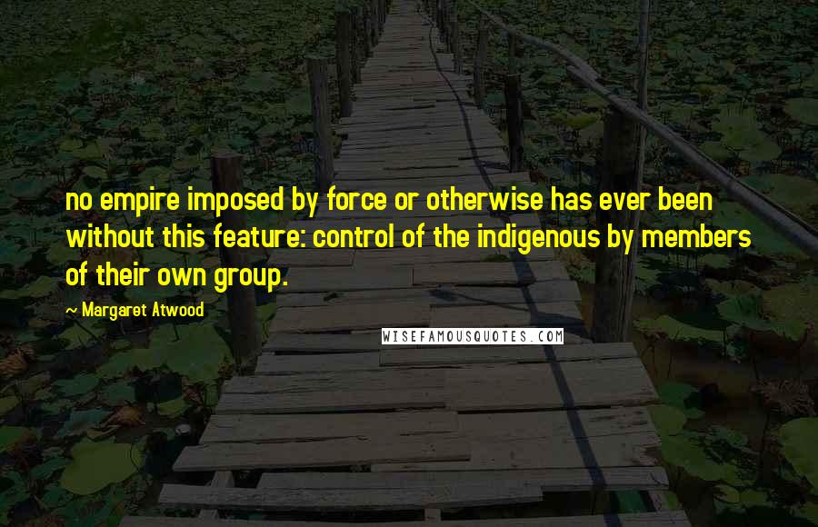 Margaret Atwood Quotes: no empire imposed by force or otherwise has ever been without this feature: control of the indigenous by members of their own group.