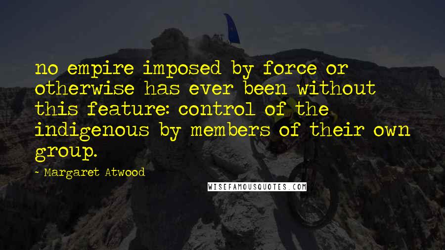 Margaret Atwood Quotes: no empire imposed by force or otherwise has ever been without this feature: control of the indigenous by members of their own group.