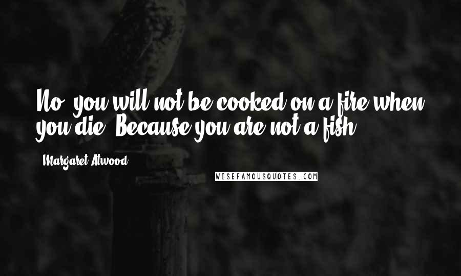 Margaret Atwood Quotes: No, you will not be cooked on a fire when you die. Because you are not a fish.