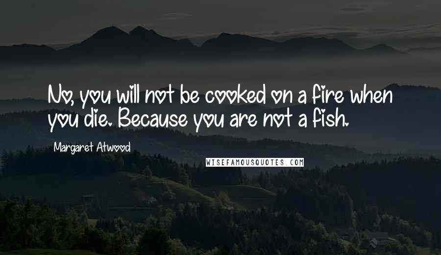 Margaret Atwood Quotes: No, you will not be cooked on a fire when you die. Because you are not a fish.