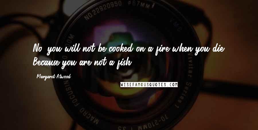 Margaret Atwood Quotes: No, you will not be cooked on a fire when you die. Because you are not a fish.