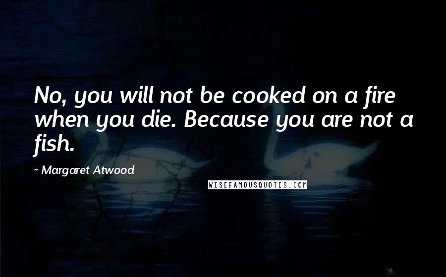 Margaret Atwood Quotes: No, you will not be cooked on a fire when you die. Because you are not a fish.