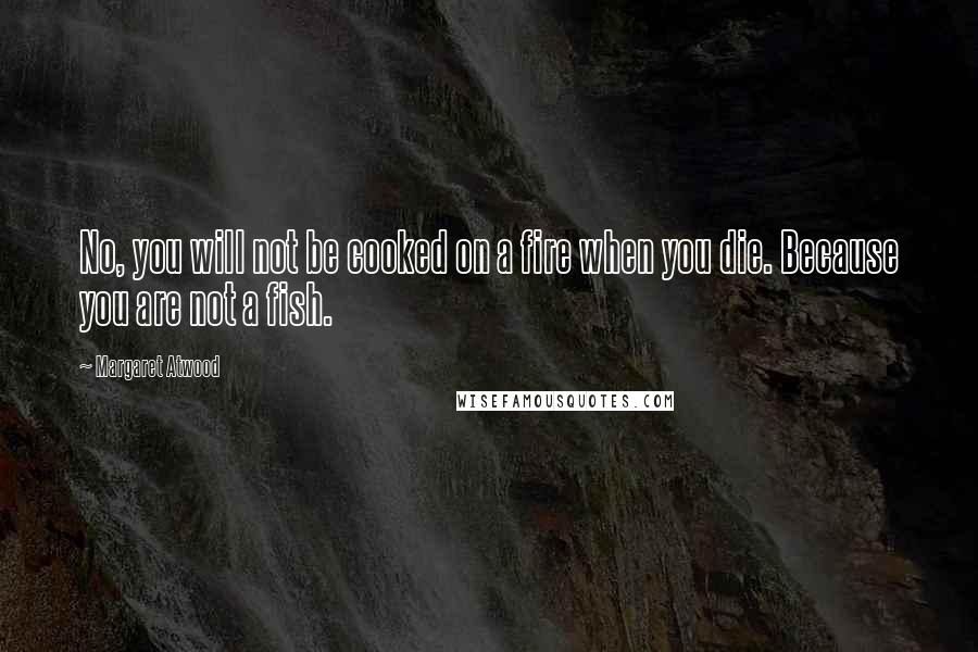 Margaret Atwood Quotes: No, you will not be cooked on a fire when you die. Because you are not a fish.