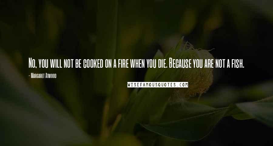 Margaret Atwood Quotes: No, you will not be cooked on a fire when you die. Because you are not a fish.