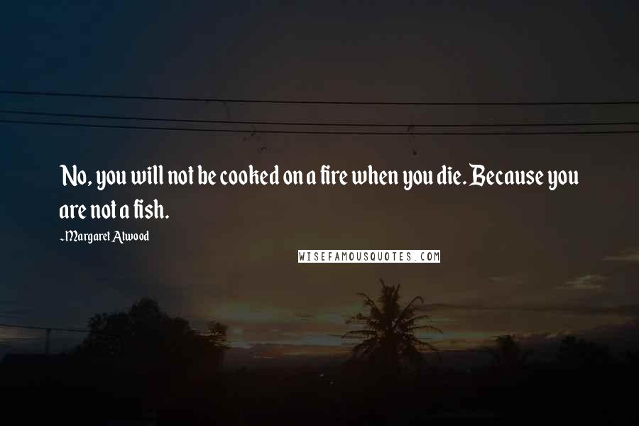 Margaret Atwood Quotes: No, you will not be cooked on a fire when you die. Because you are not a fish.