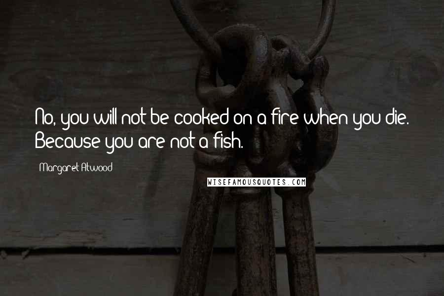 Margaret Atwood Quotes: No, you will not be cooked on a fire when you die. Because you are not a fish.