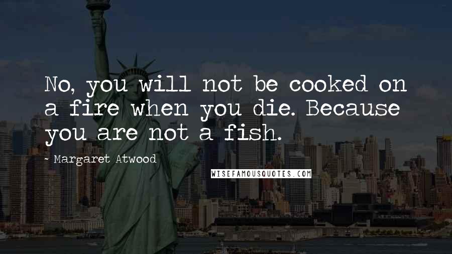 Margaret Atwood Quotes: No, you will not be cooked on a fire when you die. Because you are not a fish.