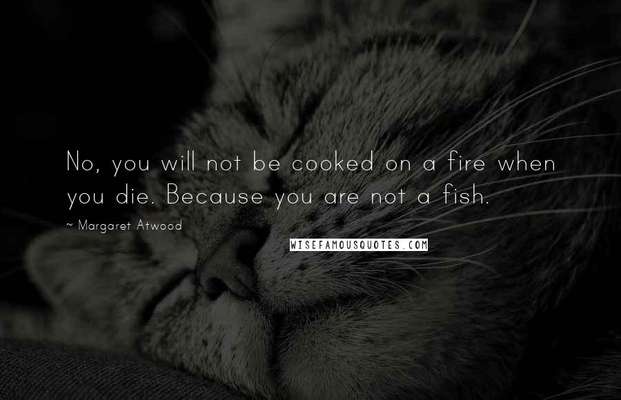 Margaret Atwood Quotes: No, you will not be cooked on a fire when you die. Because you are not a fish.