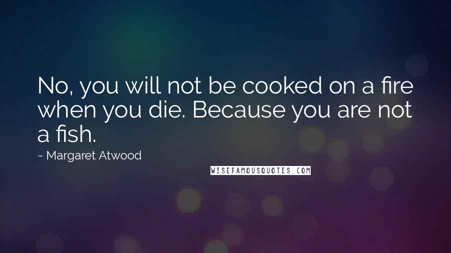 Margaret Atwood Quotes: No, you will not be cooked on a fire when you die. Because you are not a fish.