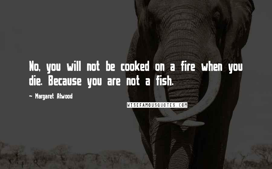 Margaret Atwood Quotes: No, you will not be cooked on a fire when you die. Because you are not a fish.