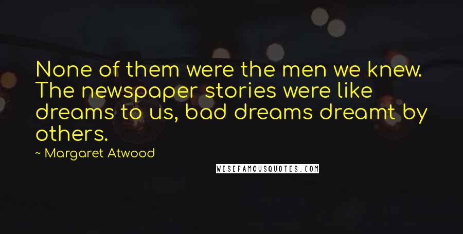 Margaret Atwood Quotes: None of them were the men we knew. The newspaper stories were like dreams to us, bad dreams dreamt by others.