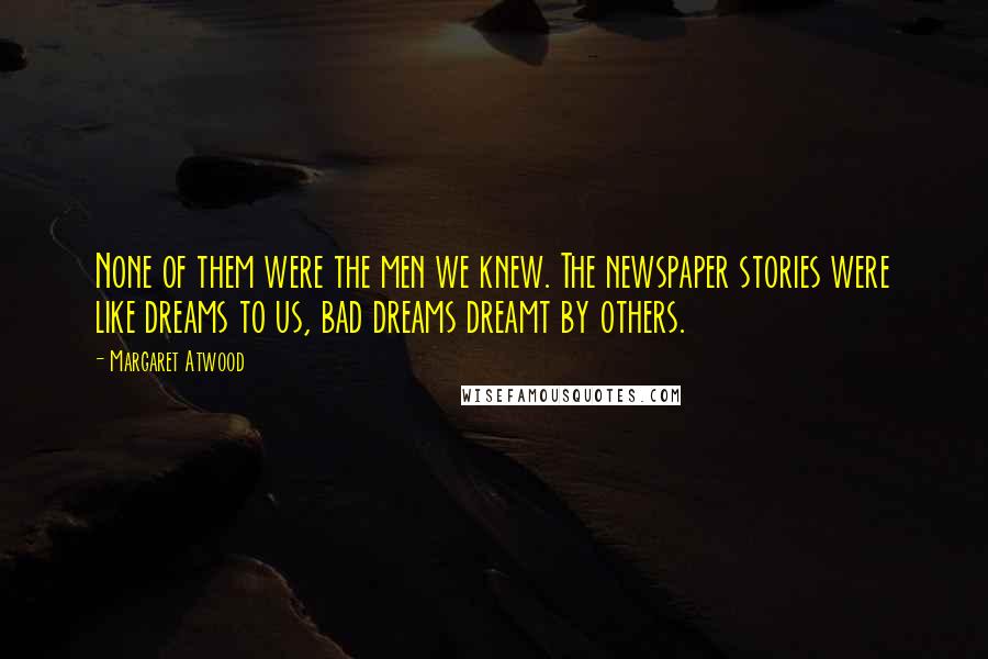 Margaret Atwood Quotes: None of them were the men we knew. The newspaper stories were like dreams to us, bad dreams dreamt by others.