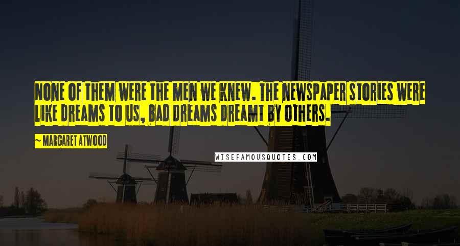 Margaret Atwood Quotes: None of them were the men we knew. The newspaper stories were like dreams to us, bad dreams dreamt by others.