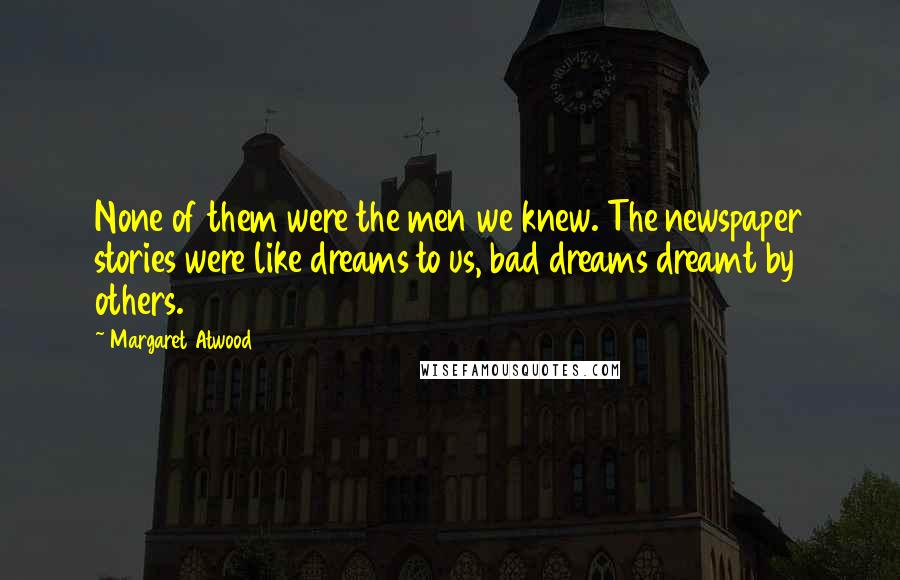 Margaret Atwood Quotes: None of them were the men we knew. The newspaper stories were like dreams to us, bad dreams dreamt by others.