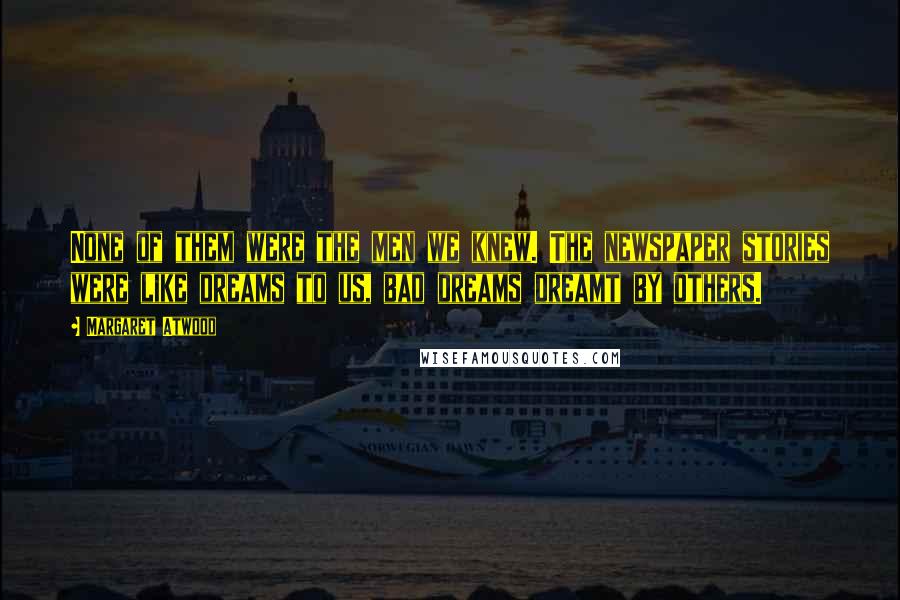 Margaret Atwood Quotes: None of them were the men we knew. The newspaper stories were like dreams to us, bad dreams dreamt by others.