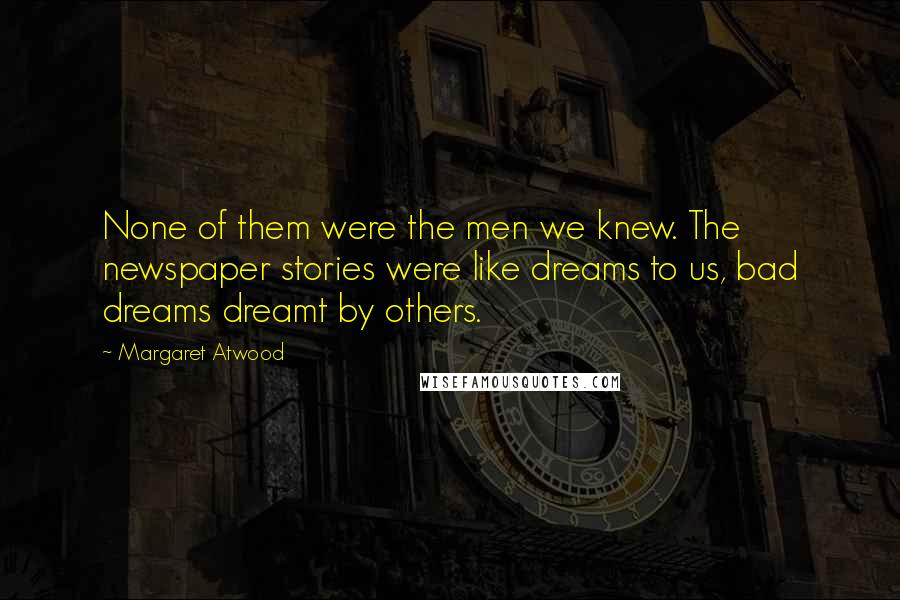 Margaret Atwood Quotes: None of them were the men we knew. The newspaper stories were like dreams to us, bad dreams dreamt by others.