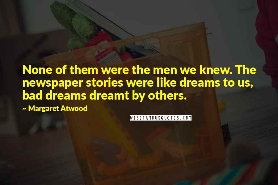 Margaret Atwood Quotes: None of them were the men we knew. The newspaper stories were like dreams to us, bad dreams dreamt by others.