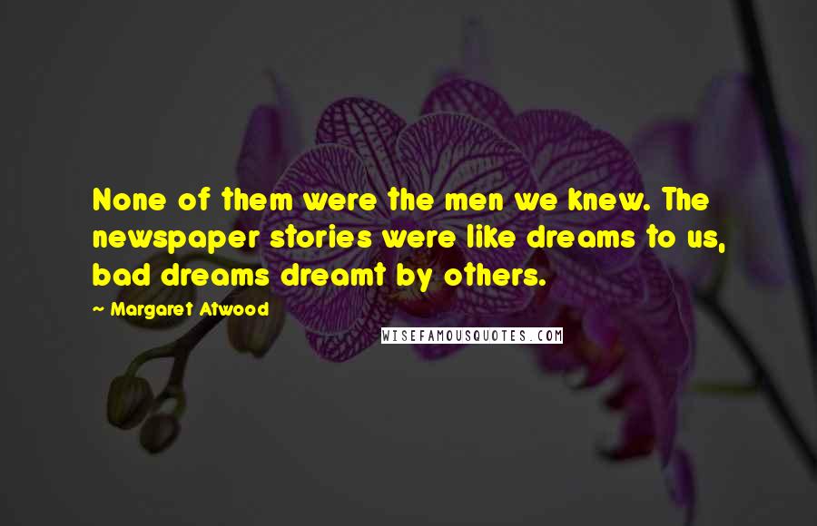 Margaret Atwood Quotes: None of them were the men we knew. The newspaper stories were like dreams to us, bad dreams dreamt by others.