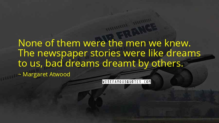 Margaret Atwood Quotes: None of them were the men we knew. The newspaper stories were like dreams to us, bad dreams dreamt by others.