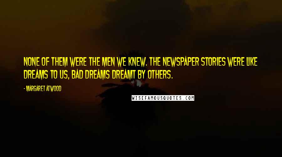 Margaret Atwood Quotes: None of them were the men we knew. The newspaper stories were like dreams to us, bad dreams dreamt by others.