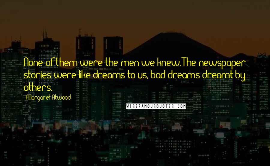 Margaret Atwood Quotes: None of them were the men we knew. The newspaper stories were like dreams to us, bad dreams dreamt by others.