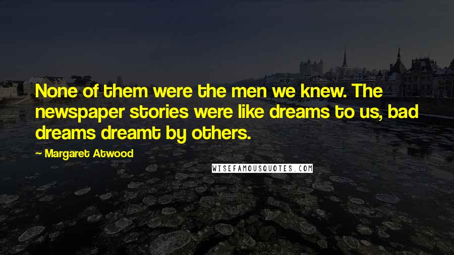 Margaret Atwood Quotes: None of them were the men we knew. The newspaper stories were like dreams to us, bad dreams dreamt by others.