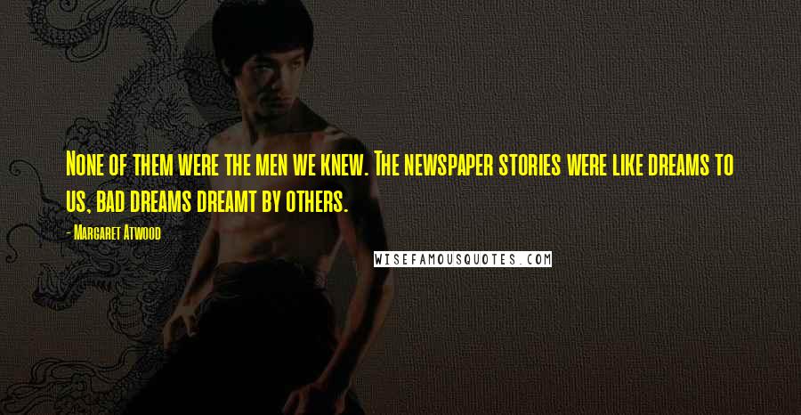 Margaret Atwood Quotes: None of them were the men we knew. The newspaper stories were like dreams to us, bad dreams dreamt by others.