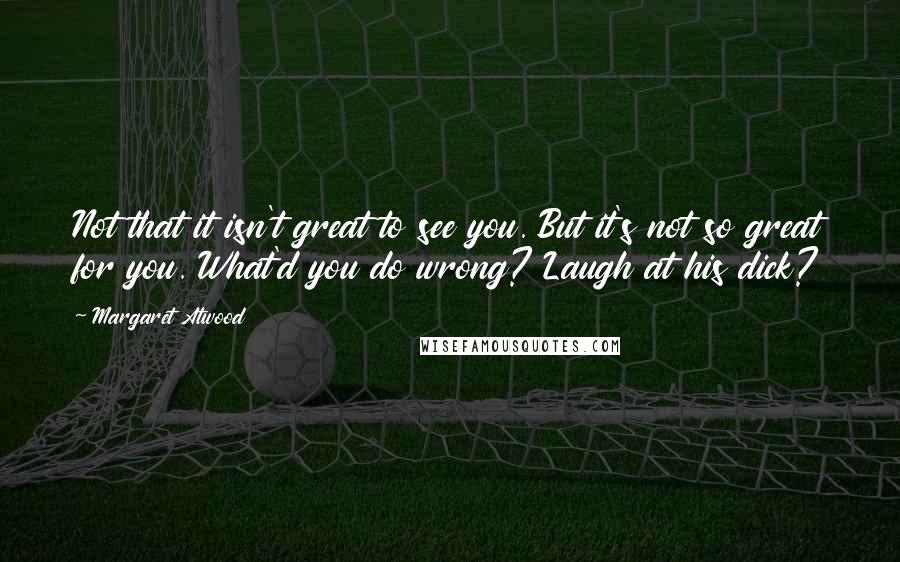 Margaret Atwood Quotes: Not that it isn't great to see you. But it's not so great for you. What'd you do wrong? Laugh at his dick?