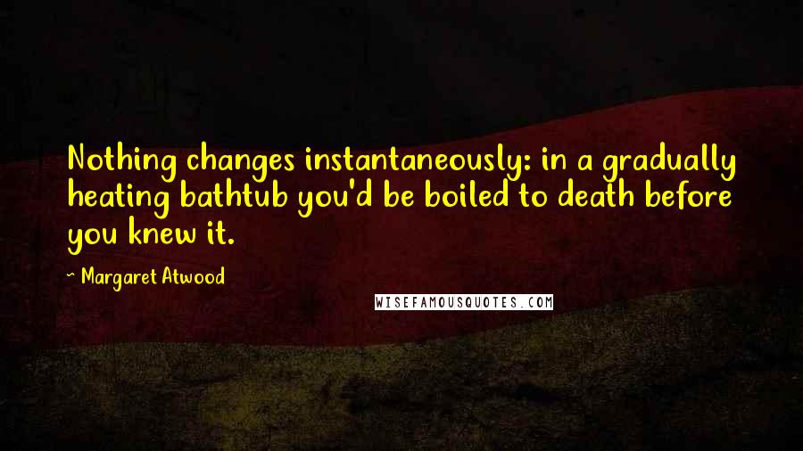 Margaret Atwood Quotes: Nothing changes instantaneously: in a gradually heating bathtub you'd be boiled to death before you knew it.