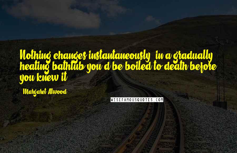 Margaret Atwood Quotes: Nothing changes instantaneously: in a gradually heating bathtub you'd be boiled to death before you knew it.