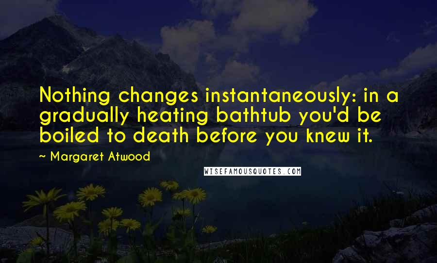 Margaret Atwood Quotes: Nothing changes instantaneously: in a gradually heating bathtub you'd be boiled to death before you knew it.