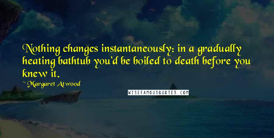 Margaret Atwood Quotes: Nothing changes instantaneously: in a gradually heating bathtub you'd be boiled to death before you knew it.
