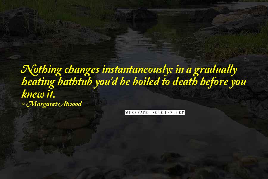 Margaret Atwood Quotes: Nothing changes instantaneously: in a gradually heating bathtub you'd be boiled to death before you knew it.