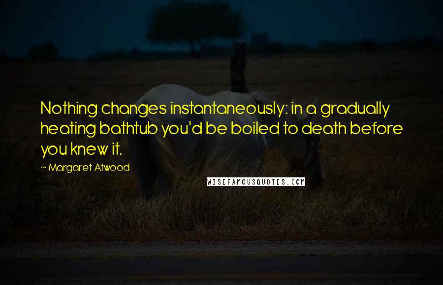 Margaret Atwood Quotes: Nothing changes instantaneously: in a gradually heating bathtub you'd be boiled to death before you knew it.