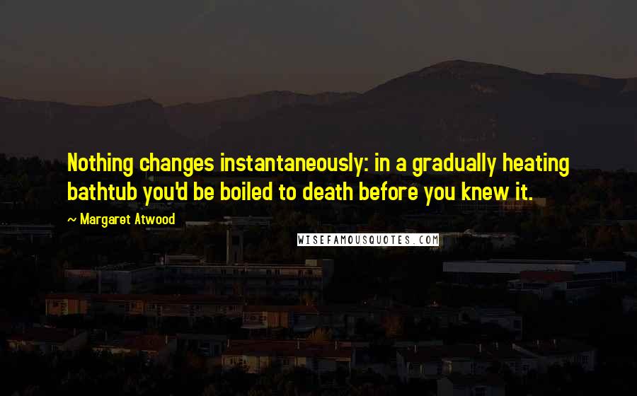 Margaret Atwood Quotes: Nothing changes instantaneously: in a gradually heating bathtub you'd be boiled to death before you knew it.